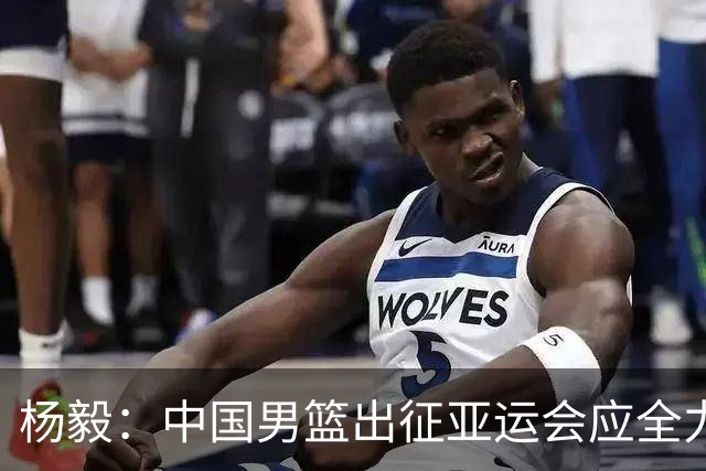 杨毅：中国男篮出征亚运会应全力以赴，不能派出二队或青年军